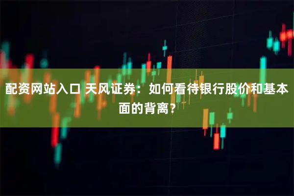 配资网站入口 天风证券:如何看待银行股价和基本面的背离?