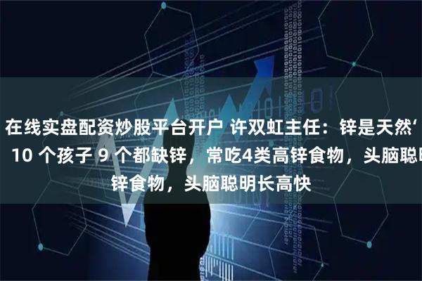 在线实盘配资炒股平台开户 许双虹主任：锌是天然‘增高剂’，10 个孩子 9 个都缺锌，常吃4类高锌食物，头脑聪明长高快