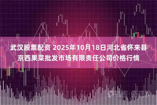 武汉股票配资 2025年10月18日河北省怀来县京西果菜批发市场有限责任公司价格行情