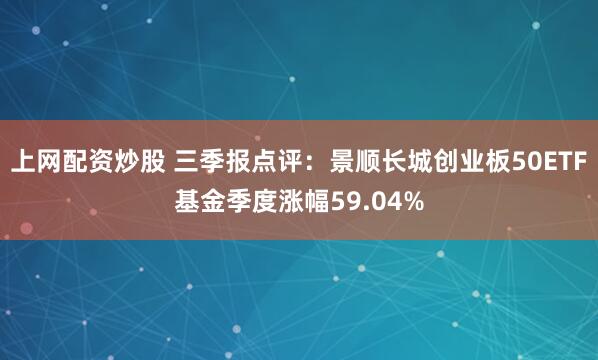 上网配资炒股 三季报点评：景顺长城创业板50ETF基金季度涨幅59.04%