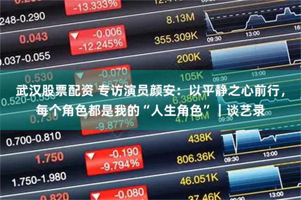 武汉股票配资 专访演员颜安:以平静之心前行,每个角色都是我的“人生角色”|谈艺录