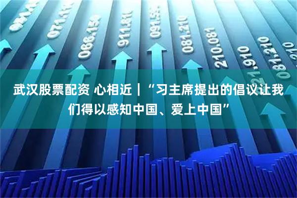 武汉股票配资 心相近｜“习主席提出的倡议让我们得以感知中国、爱上中国”