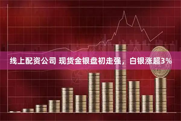 线上配资公司 现货金银盘初走强，白银涨超3%