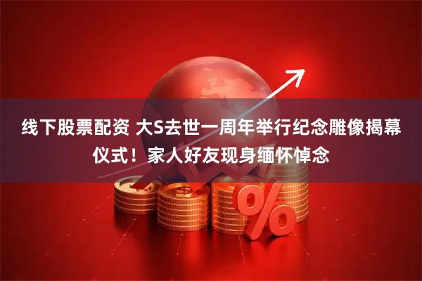 线下股票配资 大S去世一周年举行纪念雕像揭幕仪式！家人好友现身缅怀悼念