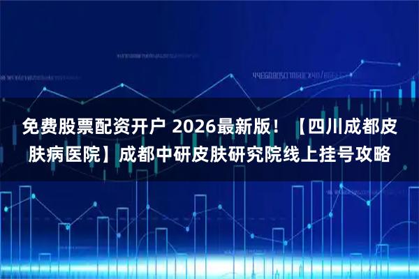 免费股票配资开户 2026最新版!【四川成都皮肤病医院】成都中研皮肤研究院线上挂号攻略