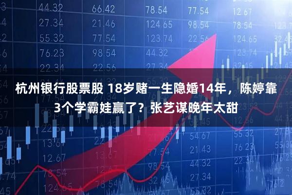 杭州银行股票股 18岁赌一生隐婚14年，陈婷靠3个学霸娃赢了？张艺谋晚年太甜
