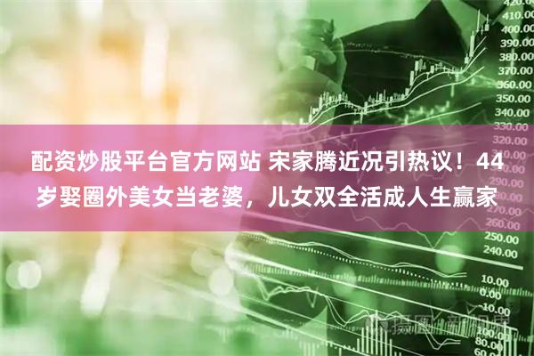 配资炒股平台官方网站 宋家腾近况引热议！44岁娶圈外美女当老婆，儿女双全活成人生赢家