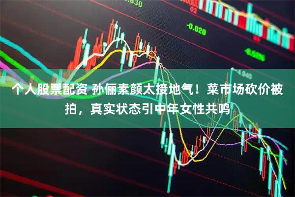 个人股票配资 孙俪素颜太接地气！菜市场砍价被拍，真实状态引中年女性共鸣
