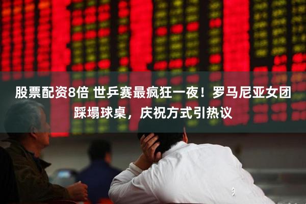 股票配资8倍 世乒赛最疯狂一夜！罗马尼亚女团踩塌球桌，庆祝方式引热议