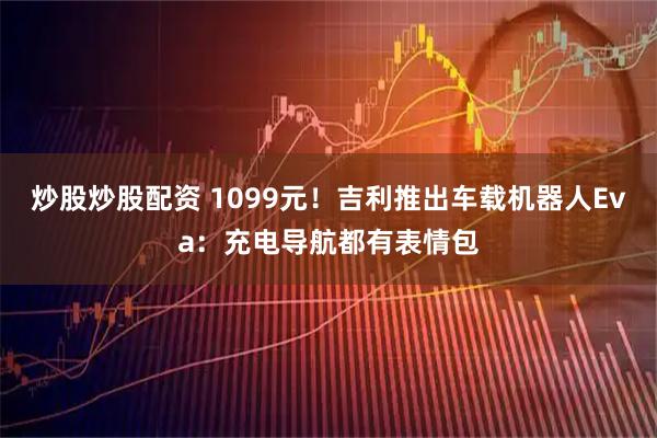 炒股炒股配资 1099元！吉利推出车载机器人Eva：充电导航都有表情包