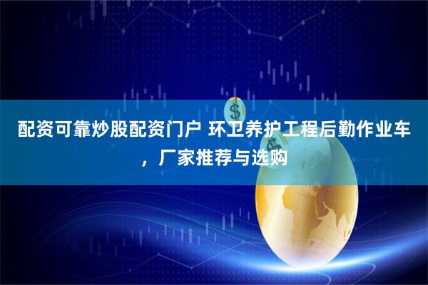 配资可靠炒股配资门户 环卫养护工程后勤作业车，厂家推荐与选购