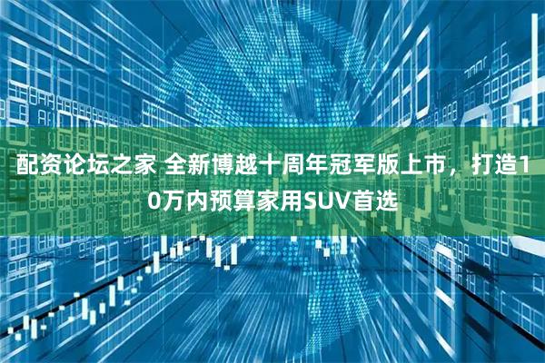配资论坛之家 全新博越十周年冠军版上市，打造10万内预算家用SUV首选
