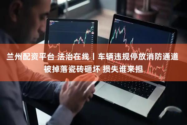 兰州配资平台 法治在线丨车辆违规停放消防通道 被掉落瓷砖砸坏 损失谁来担
