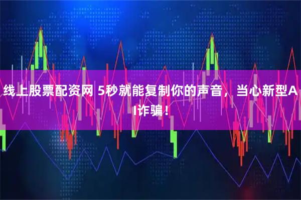 线上股票配资网 5秒就能复制你的声音，当心新型AI诈骗！