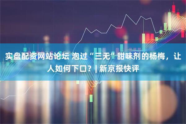 实盘配资网站论坛 泡过“三无”甜味剂的杨梅，让人如何下口？| 新京报快评