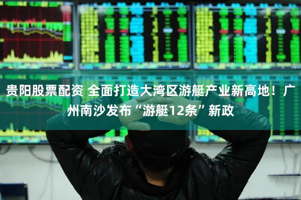 贵阳股票配资 全面打造大湾区游艇产业新高地！广州南沙发布“游艇12条”新政