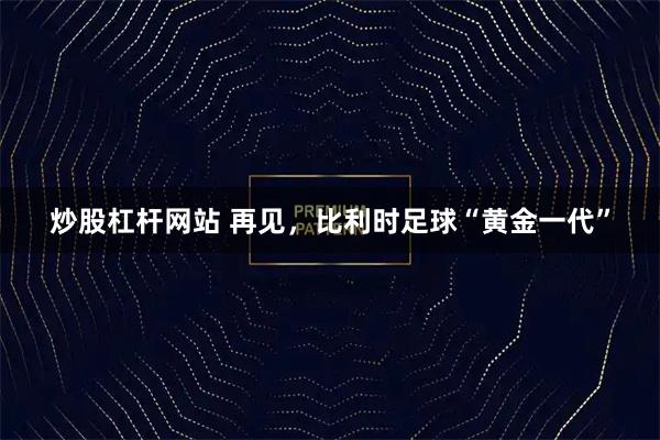 炒股杠杆网站 再见，比利时足球“黄金一代”