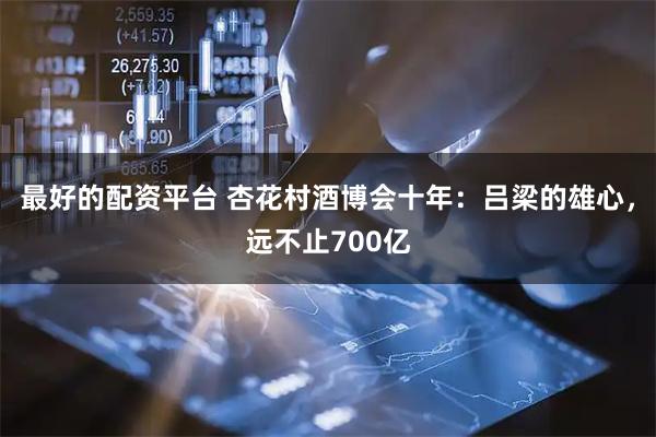 最好的配资平台 杏花村酒博会十年：吕梁的雄心，远不止700亿