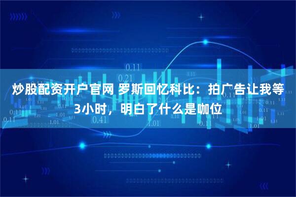 炒股配资开户官网 罗斯回忆科比：拍广告让我等3小时，明白了什么是咖位