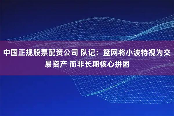 中国正规股票配资公司 队记：篮网将小波特视为交易资产 而非长期核心拼图