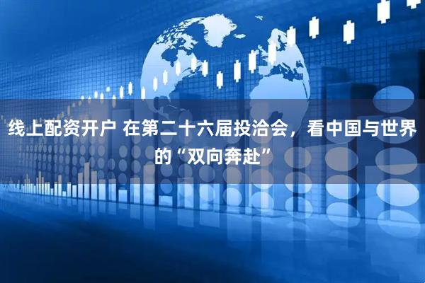 线上配资开户 在第二十六届投洽会，看中国与世界的“双向奔赴”