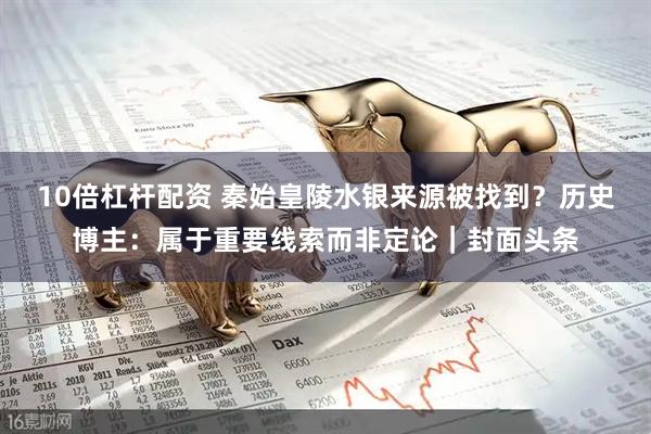 10倍杠杆配资 秦始皇陵水银来源被找到?历史博主:属于重要线索而非定论|封面头条